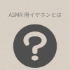 普通のイヤホンとASMR向けイヤホンは何が違う？