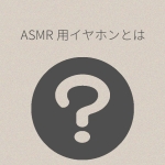 普通のイヤホンとASMR向けイヤホンは何が違う？